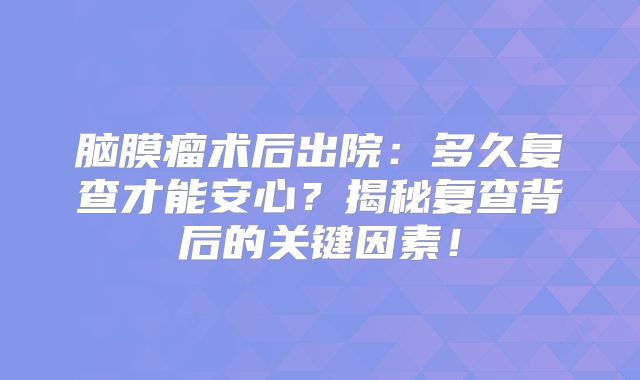 脑膜瘤术后出院：多久复查才能安心？揭秘复查背后的关键因素！