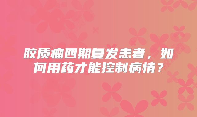 胶质瘤四期复发患者，如何用药才能控制病情？