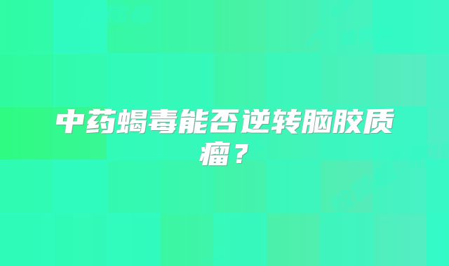 中药蝎毒能否逆转脑胶质瘤？