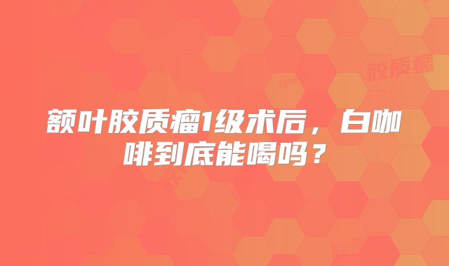 额叶胶质瘤1级术后，白咖啡到底能喝吗？