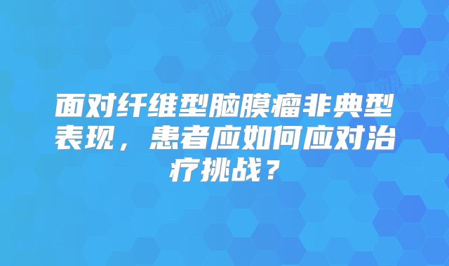 面对纤维型脑膜瘤非典型表现，患者应如何应对治疗挑战？