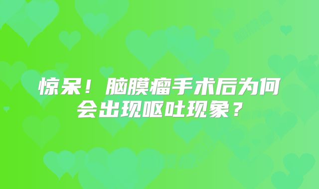 惊呆！脑膜瘤手术后为何会出现呕吐现象？
