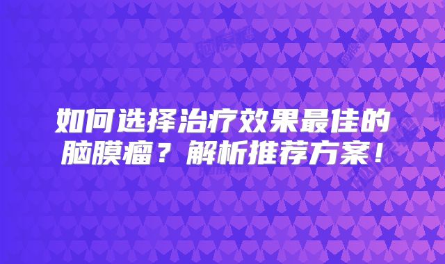 如何选择治疗效果最佳的脑膜瘤？解析推荐方案！