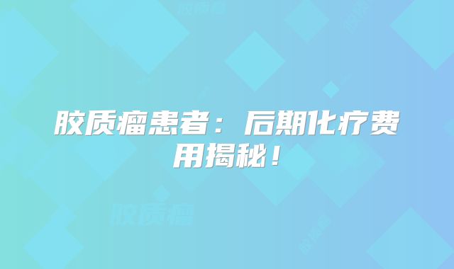 胶质瘤患者：后期化疗费用揭秘！