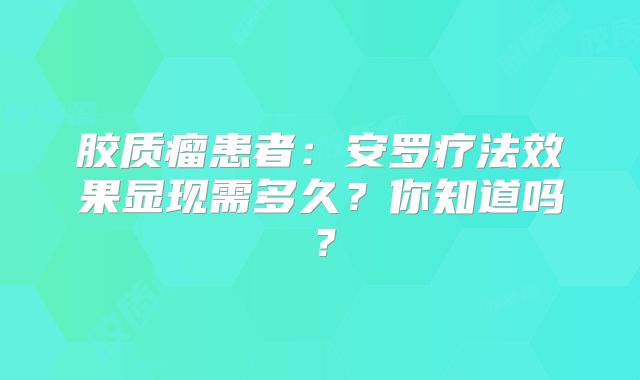 胶质瘤患者：安罗疗法效果显现需多久？你知道吗？