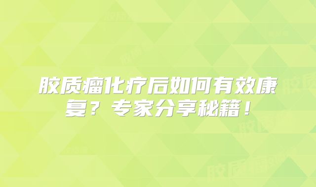 胶质瘤化疗后如何有效康复？专家分享秘籍！