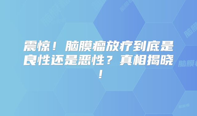 震惊！脑膜瘤放疗到底是良性还是恶性？真相揭晓！