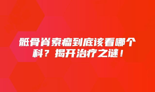 骶骨脊索瘤到底该看哪个科？揭开治疗之谜！