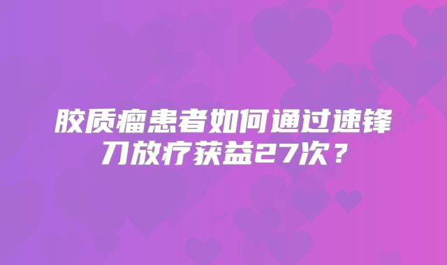 胶质瘤患者如何通过速锋刀放疗获益27次？