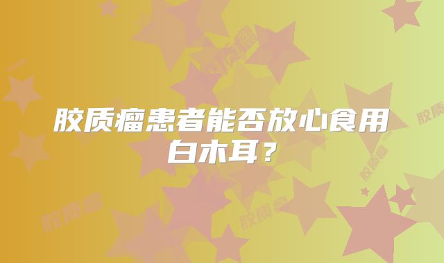 胶质瘤患者能否放心食用白木耳？