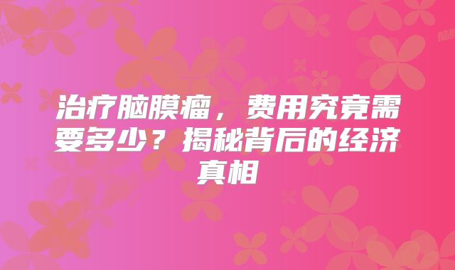 治疗脑膜瘤，费用究竟需要多少？揭秘背后的经济真相