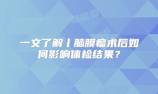 一文了解丨脑膜瘤术后如何影响体检结果？