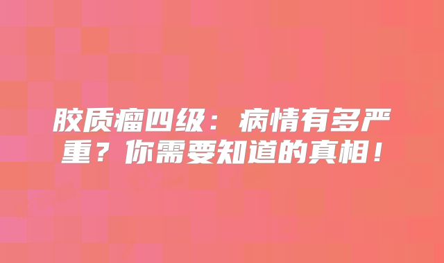 胶质瘤四级：病情有多严重？你需要知道的真相！