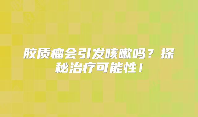 胶质瘤会引发咳嗽吗？探秘治疗可能性！