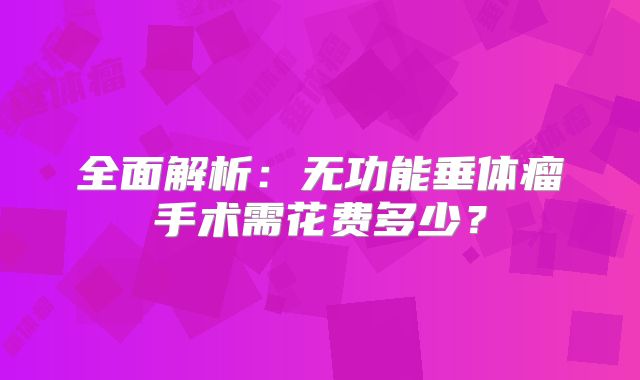 全面解析：无功能垂体瘤手术需花费多少？