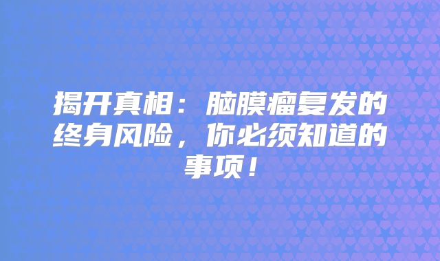 揭开真相：脑膜瘤复发的终身风险，你必须知道的事项！