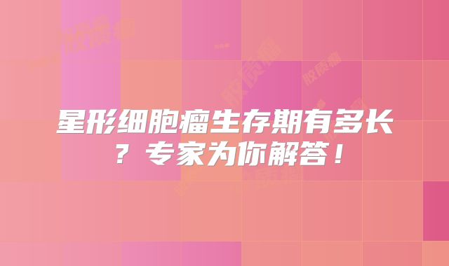 星形细胞瘤生存期有多长？专家为你解答！