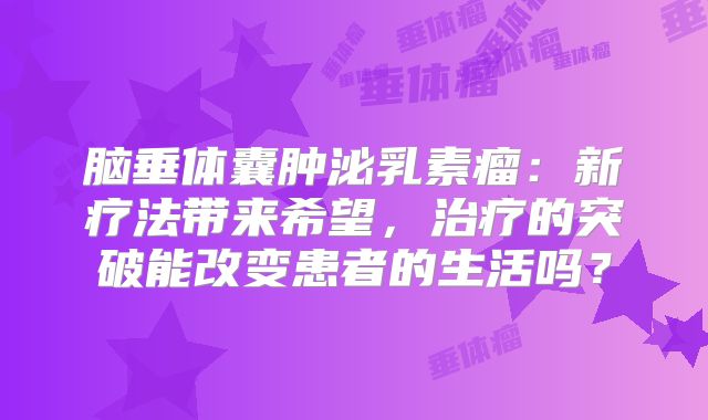 脑垂体囊肿泌乳素瘤：新疗法带来希望，治疗的突破能改变患者的生活吗？