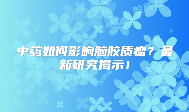 中药如何影响脑胶质瘤？最新研究揭示！
