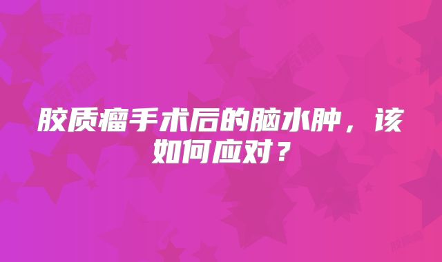 胶质瘤手术后的脑水肿，该如何应对？