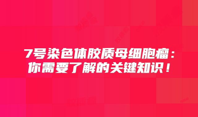 7号染色体胶质母细胞瘤：你需要了解的关键知识！