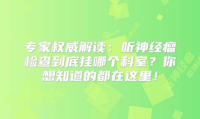 专家权威解读：听神经瘤检查到底挂哪个科室？你想知道的都在这里！