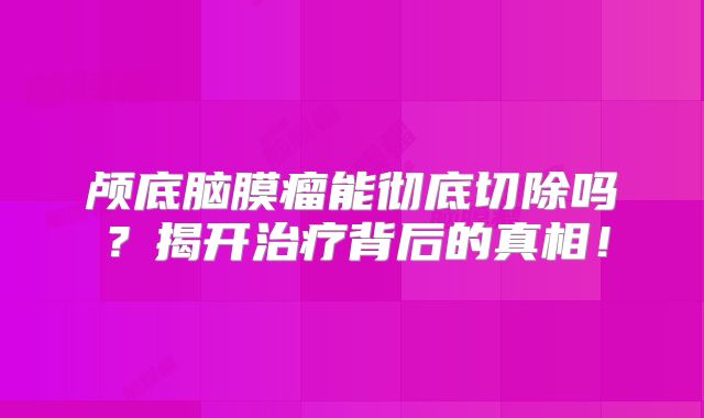 颅底脑膜瘤能彻底切除吗？揭开治疗背后的真相！