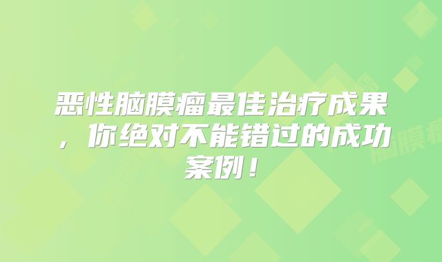 恶性脑膜瘤最佳治疗成果，你绝对不能错过的成功案例！