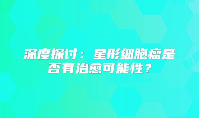 深度探讨：星形细胞瘤是否有治愈可能性？