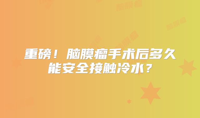 重磅！脑膜瘤手术后多久能安全接触冷水？