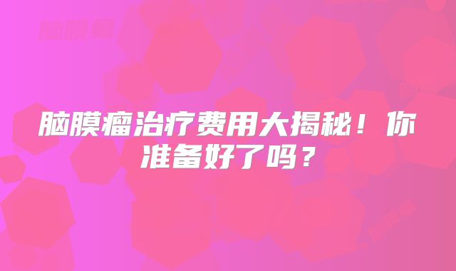 脑膜瘤治疗费用大揭秘！你准备好了吗？