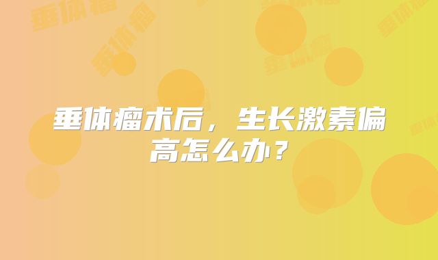 垂体瘤术后，生长激素偏高怎么办？