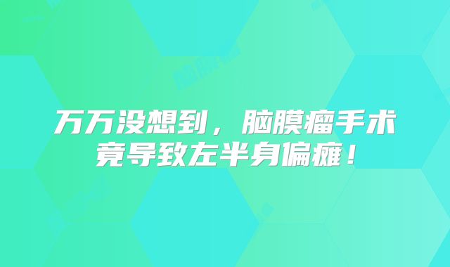 万万没想到，脑膜瘤手术竟导致左半身偏瘫！