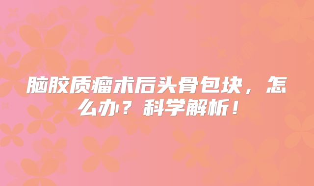 脑胶质瘤术后头骨包块，怎么办？科学解析！