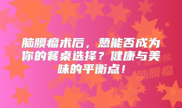 脑膜瘤术后，葱能否成为你的餐桌选择？健康与美味的平衡点！