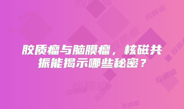 胶质瘤与脑膜瘤，核磁共振能揭示哪些秘密？