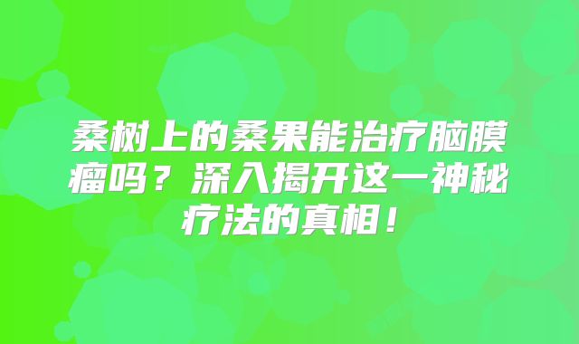 桑树上的桑果能治疗脑膜瘤吗？深入揭开这一神秘疗法的真相！