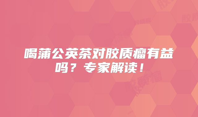 喝蒲公英茶对胶质瘤有益吗？专家解读！