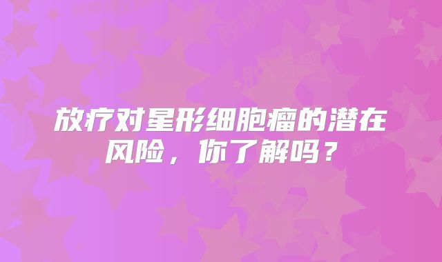 放疗对星形细胞瘤的潜在风险，你了解吗？