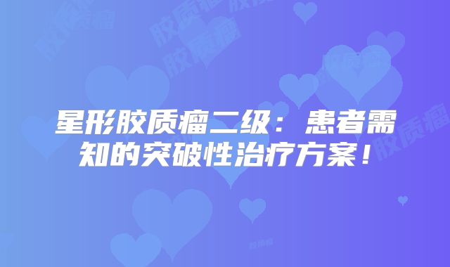 星形胶质瘤二级：患者需知的突破性治疗方案！