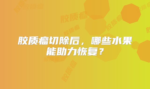胶质瘤切除后，哪些水果能助力恢复？
