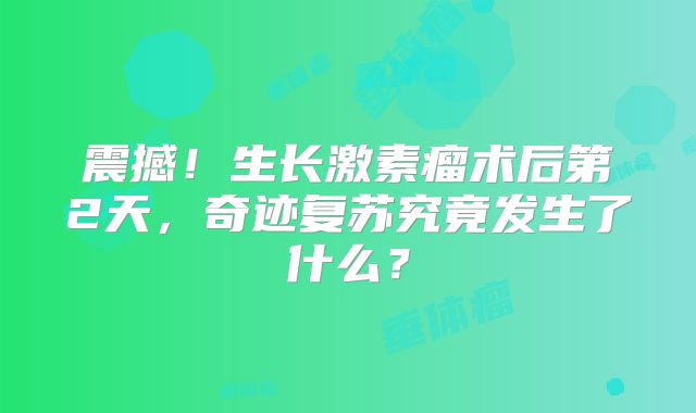震撼！生长激素瘤术后第2天，奇迹复苏究竟发生了什么？