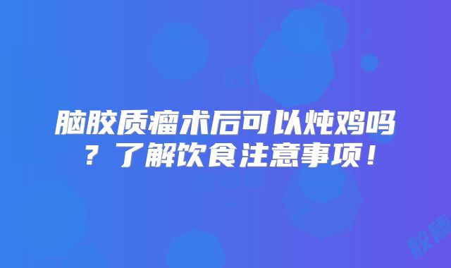 脑胶质瘤术后可以炖鸡吗？了解饮食注意事项！