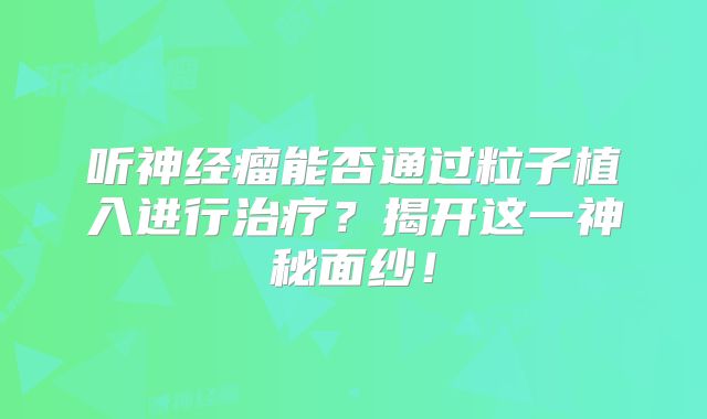 听神经瘤能否通过粒子植入进行治疗？揭开这一神秘面纱！