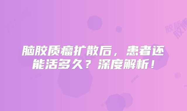 脑胶质瘤扩散后，患者还能活多久？深度解析！