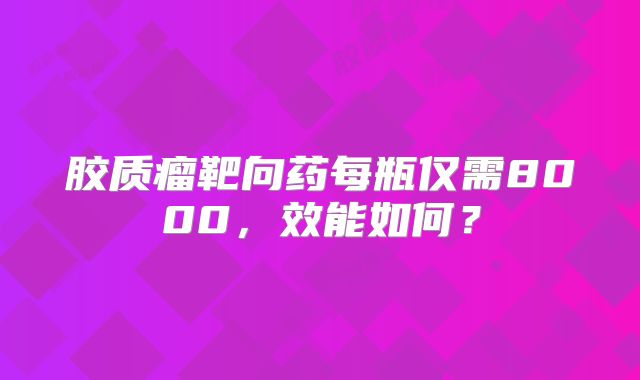 胶质瘤靶向药每瓶仅需8000，效能如何？