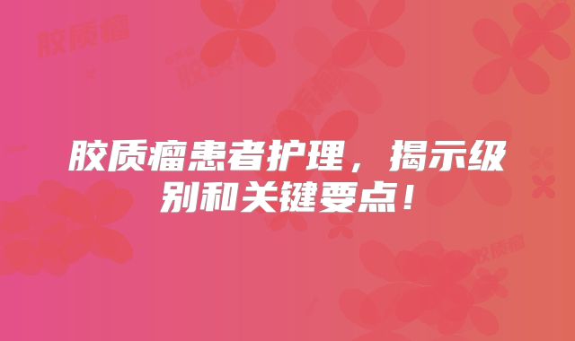 胶质瘤患者护理，揭示级别和关键要点！