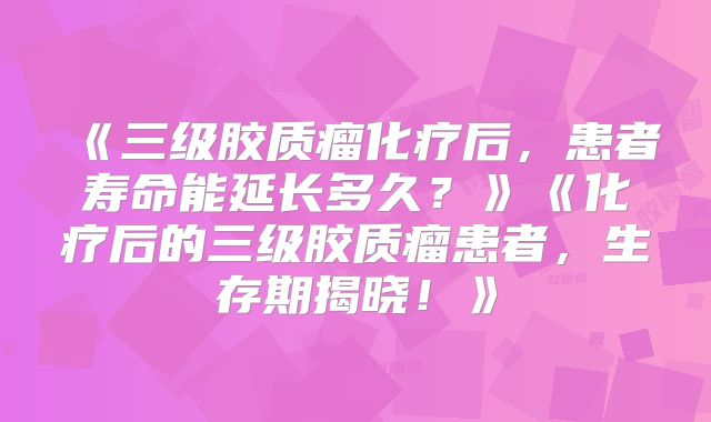 《三级胶质瘤化疗后，患者寿命能延长多久？》《化疗后的三级胶质瘤患者，生存期揭晓！》