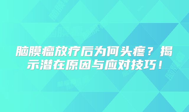 脑膜瘤放疗后为何头疼？揭示潜在原因与应对技巧！