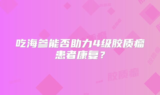 吃海参能否助力4级胶质瘤患者康复？